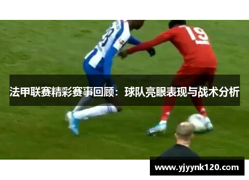 法甲联赛精彩赛事回顾：球队亮眼表现与战术分析
